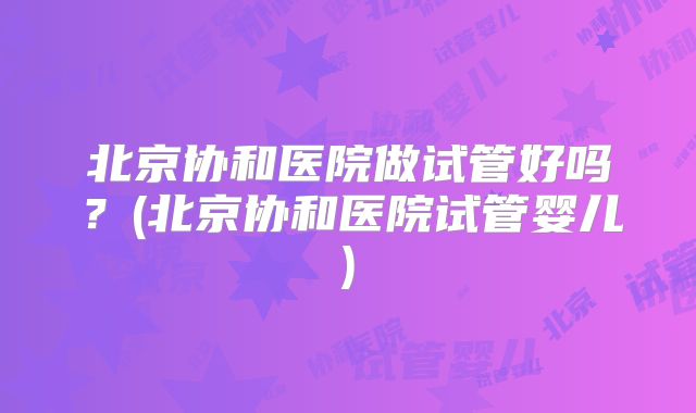 北京协和医院做试管好吗?(北京协和医院试管婴儿)