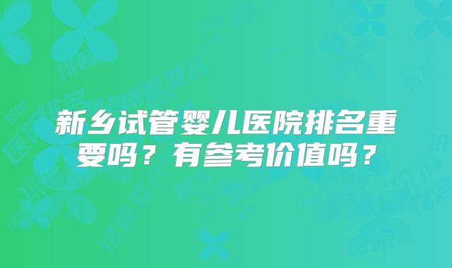 新乡试管婴儿医院排名重要吗?有参考价值吗?