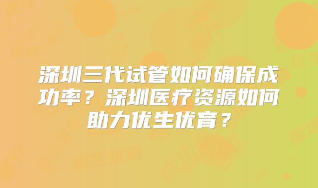 深圳三代试管如何确保成功率?深圳医疗资源如何助力优生优育?