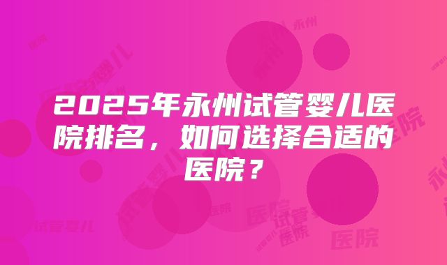 2025年永州试管婴儿医院排名,如何选择合适的医院?