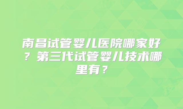 南昌试管婴儿医院哪家好？第三代试管婴儿技术哪里有？