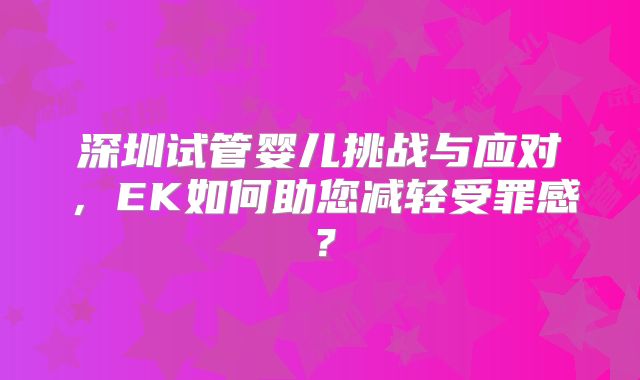 深圳试管婴儿挑战与应对,EK如何助您减轻受罪感?