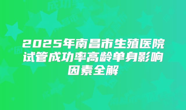 2025年南昌市生殖医院试管成功率高龄单身影响因素全解