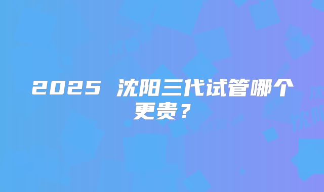 2025 沈阳三代试管哪个更贵?