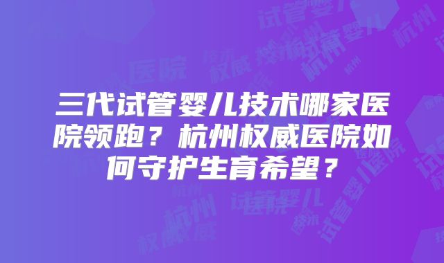 三代试管婴儿技术哪家医院领跑？杭州权威医院如何守护生育希望？