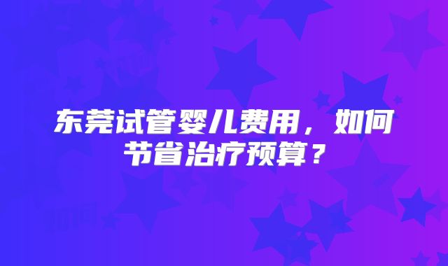 东莞试管婴儿费用,如何节省治疗预算?