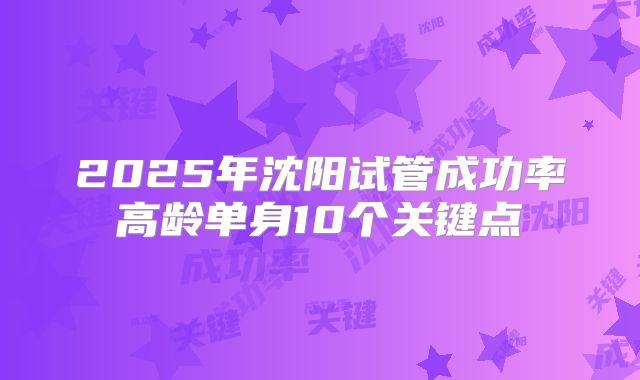 2025年沈阳试管成功率高龄单身10个关键点
