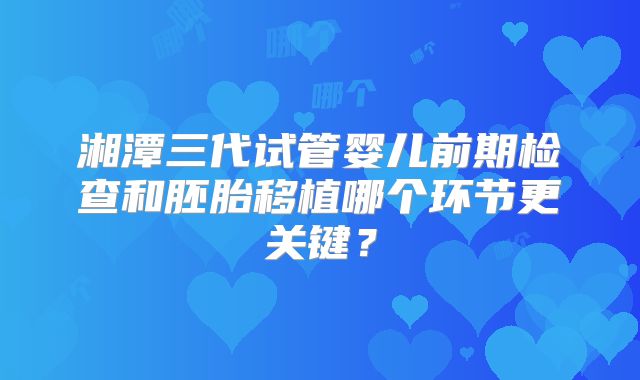 湘潭三代试管婴儿前期检查和胚胎移植哪个环节更关键？