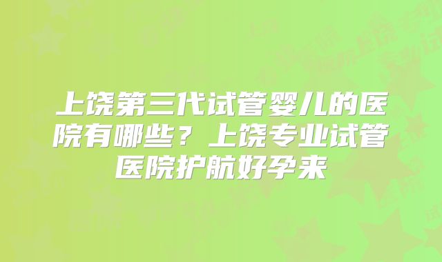 上饶第三代试管婴儿的医院有哪些？上饶专业试管医院护航好孕来