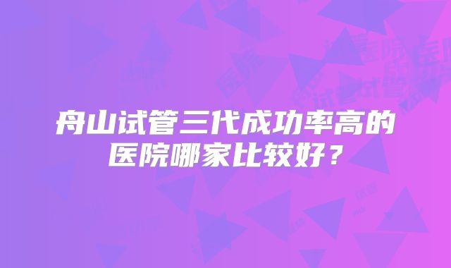 舟山试管三代成功率高的医院哪家比较好?