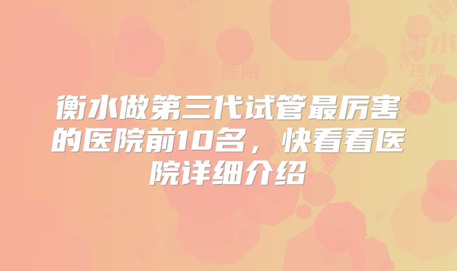 衡水做第三代试管最厉害的医院前10名,快看看医院详细介绍