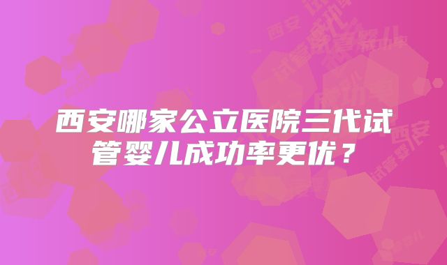 西安哪家公立医院三代试管婴儿成功率更优？