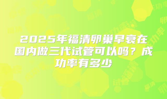 2025年福清卵巢早衰在国内做三代试管可以吗?成功率有多少