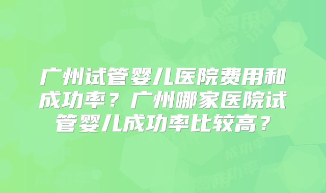广州试管婴儿医院费用和成功率?广州哪家医院试管婴儿成功率比较高?