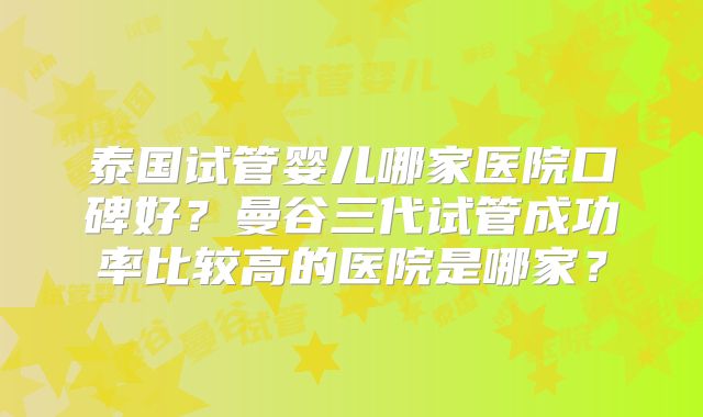 泰国试管婴儿哪家医院口碑好?曼谷三代试管成功率比较高的医院是哪家?