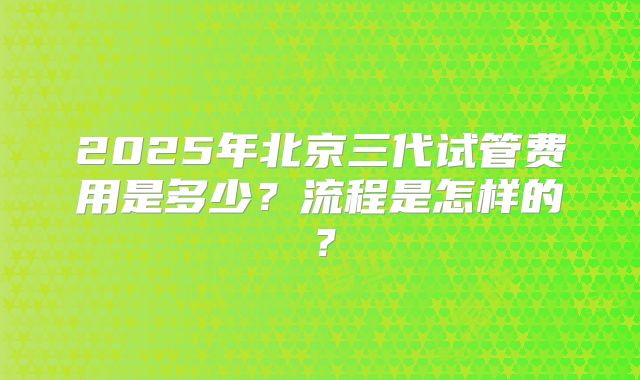 2025年北京三代试管费用是多少？流程是怎样的？