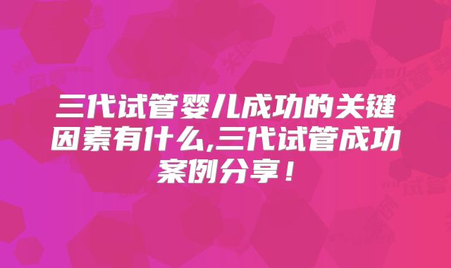 三代试管婴儿成功的关键因素有什么,三代试管成功案例分享！