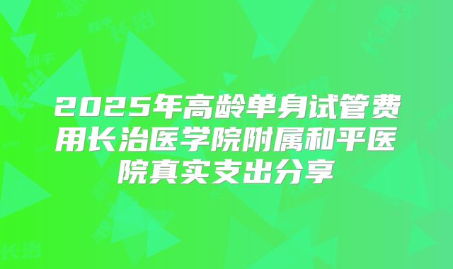 2025年高龄单身试管费用长治医学院附属和平医院真实支出分享
