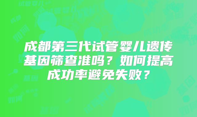 成都第三代试管婴儿遗传基因筛查准吗？如何提高成功率避免失败？