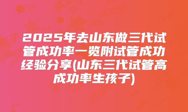 2025年去山东做三代试管成功率一览附试管成功经验分享(山东三代试管高成功率生孩子)