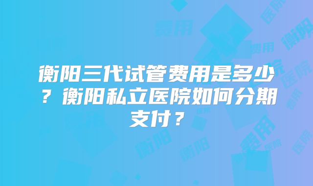 衡阳三代试管费用是多少?衡阳私立医院如何分期支付?