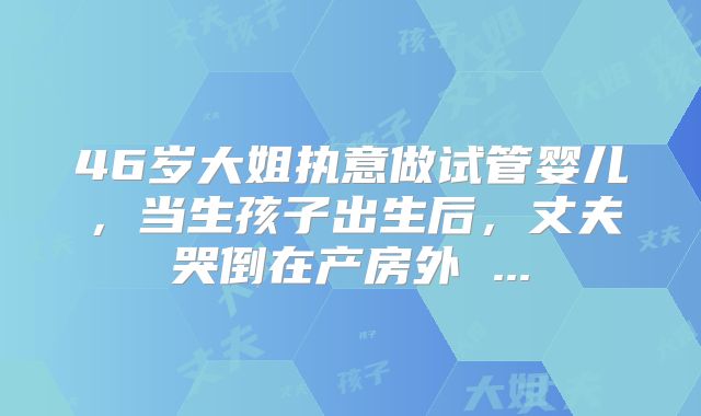 46岁大姐执意做试管婴儿,当生孩子出生后,丈夫哭倒在产房外 ...