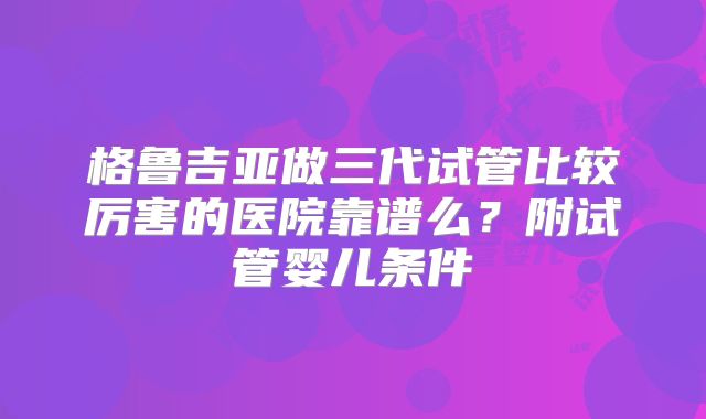格鲁吉亚做三代试管比较厉害的医院靠谱么?附试管婴儿条件