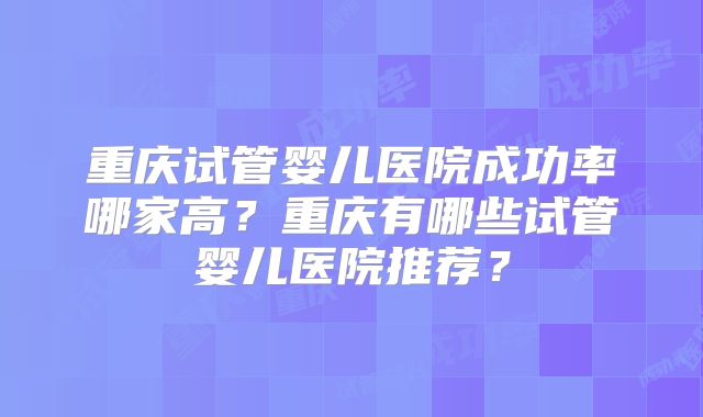 重庆试管婴儿医院成功率哪家高？重庆有哪些试管婴儿医院推荐？