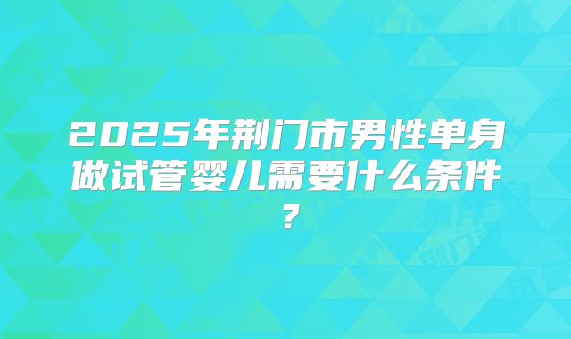2025年荆门市男性单身做试管婴儿需要什么条件?