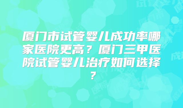厦门市试管婴儿成功率哪家医院更高？厦门三甲医院试管婴儿治疗如何选择？