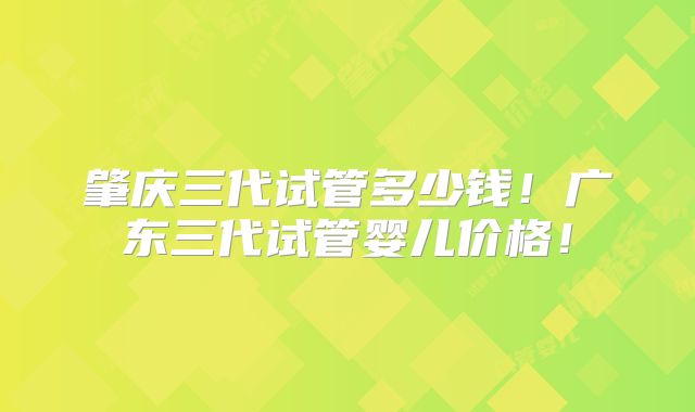肇庆三代试管多少钱!广东三代试管婴儿价格!