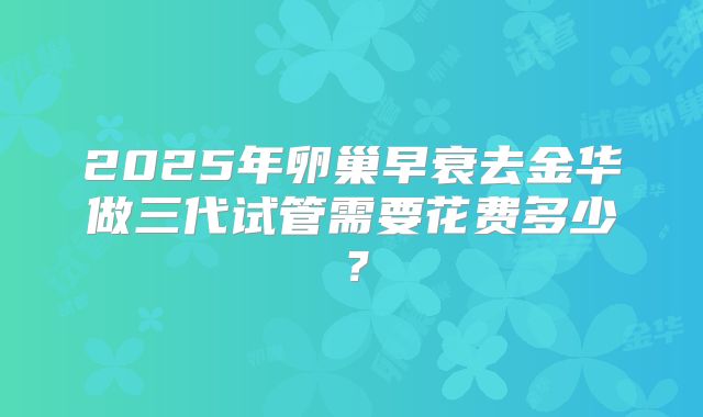 2025年卵巢早衰去金华做三代试管需要花费多少？