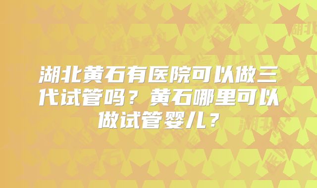 湖北黄石有医院可以做三代试管吗?黄石哪里可以做试管婴儿?