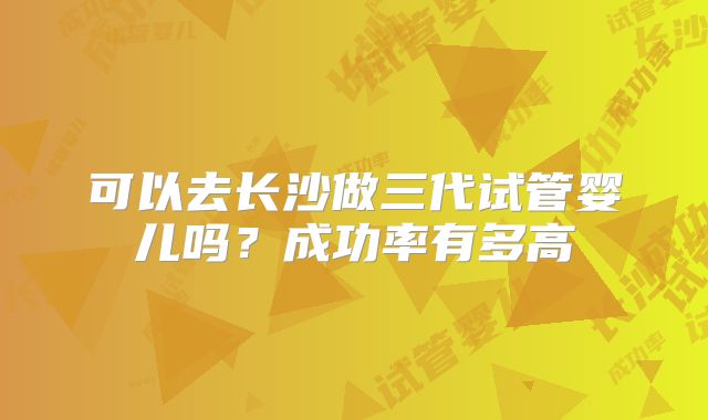 可以去长沙做三代试管婴儿吗?成功率有多高