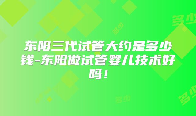 东阳三代试管大约是多少钱-东阳做试管婴儿技术好吗！