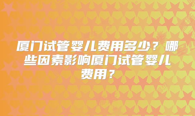 厦门试管婴儿费用多少？哪些因素影响厦门试管婴儿费用？