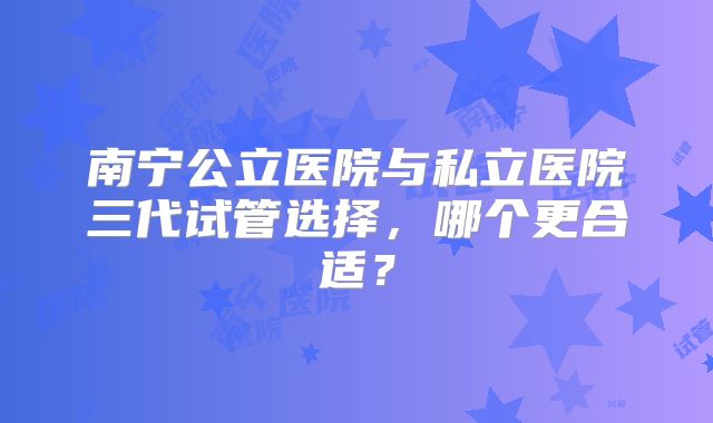 南宁公立医院与私立医院三代试管选择,哪个更合适?