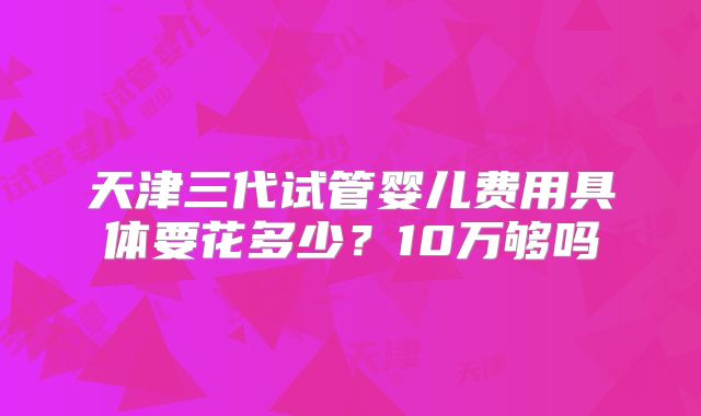 天津三代试管婴儿费用具体要花多少？10万够吗