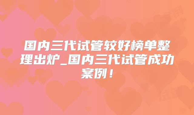国内三代试管较好榜单整理出炉_国内三代试管成功案例!