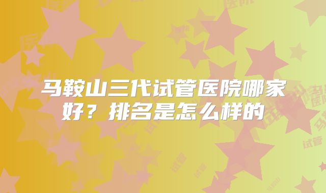 马鞍山三代试管医院哪家好？排名是怎么样的