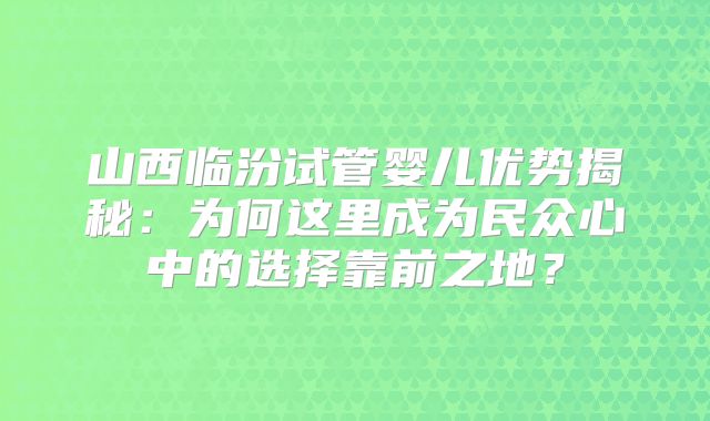 山西临汾试管婴儿优势揭秘:为何这里成为民众心中的选择靠前之地?
