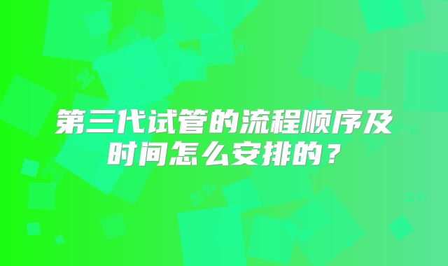 第三代试管的流程顺序及时间怎么安排的?