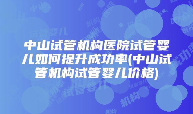 中山试管机构医院试管婴儿如何提升成功率(中山试管机构试管婴儿价格)