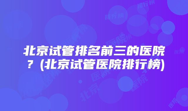 北京试管排名前三的医院?(北京试管医院排行榜)