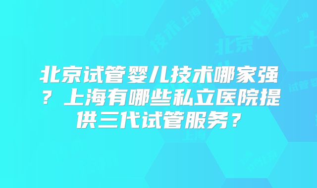 北京试管婴儿技术哪家强？上海有哪些私立医院提供三代试管服务？
