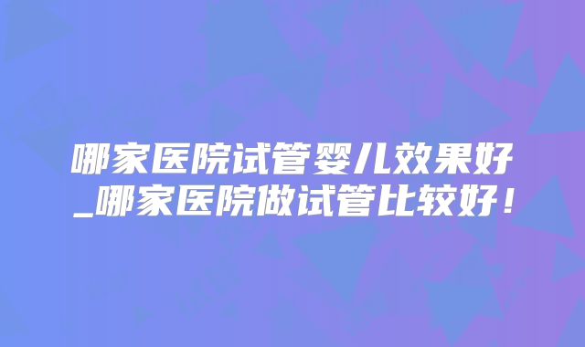 哪家医院试管婴儿效果好_哪家医院做试管比较好!