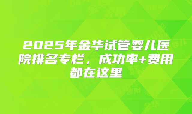 2025年金华试管婴儿医院排名专栏，成功率+费用都在这里