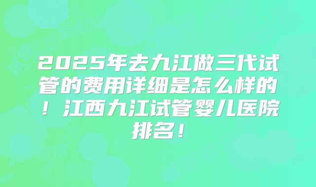 2025年去九江做三代试管的费用详细是怎么样的!江西九江试管婴儿医院排名!