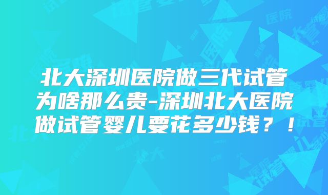 北大深圳医院做三代试管为啥那么贵-深圳北大医院做试管婴儿要花多少钱？！