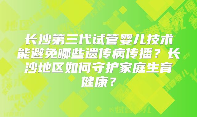 长沙第三代试管婴儿技术能避免哪些遗传病传播?长沙地区如何守护家庭生育健康?